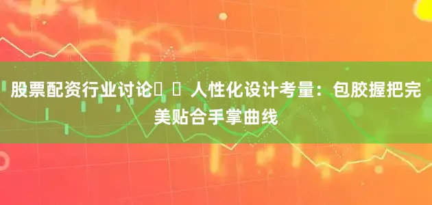 股票配资行业讨论❇️人性化设计考量：包胶握把完美贴合手掌曲线