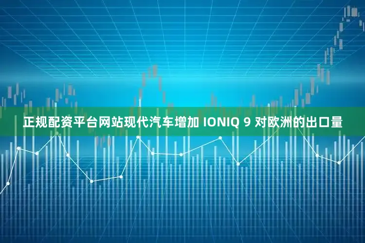 正规配资平台网站现代汽车增加 IONIQ 9 对欧洲的出口量