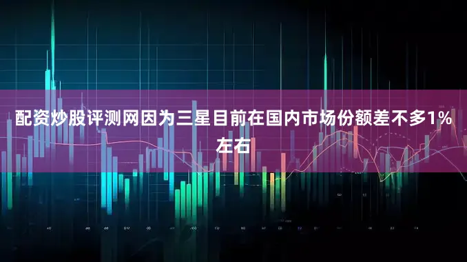 配资炒股评测网因为三星目前在国内市场份额差不多1%左右