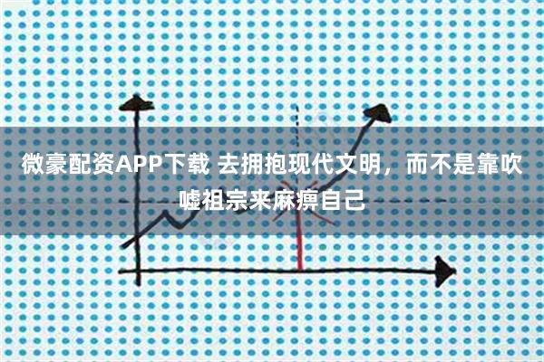 微豪配资APP下载 去拥抱现代文明,而不是靠吹嘘祖宗来麻痹自己