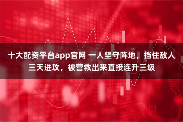 十大配资平台app官网 一人坚守阵地，挡住敌人三天进攻，被营救出来直接连升三级
