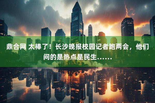 鼎合网 太棒了！长沙晚报校园记者跑两会，他们问的是热点是民生……