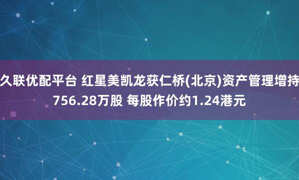 久联优配平台 红星美凯龙获仁桥(北京)资产管理增持756.28万股 每股作价约1.24港元