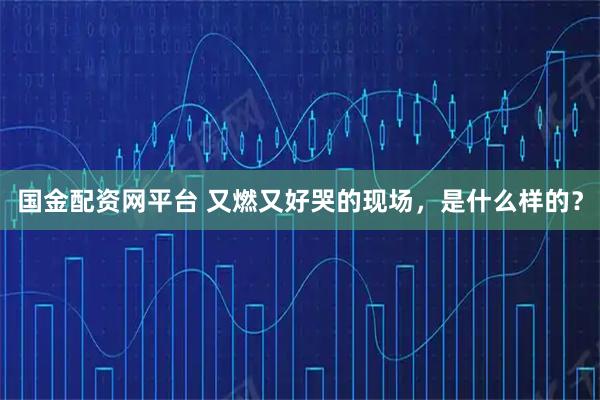 国金配资网平台 又燃又好哭的现场,是什么样的?