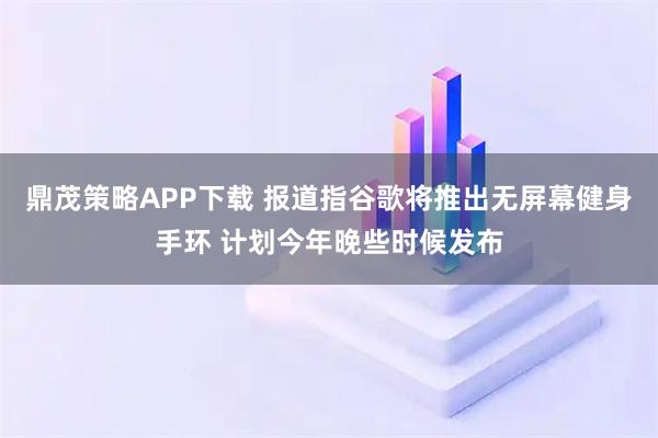 鼎茂策略APP下载 报道指谷歌将推出无屏幕健身手环 计划今年晚些时候发布