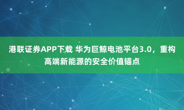 港联证券APP下载 华为巨鲸电池平台3.0,重构高端新能源的安全价值锚点
