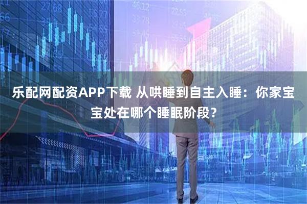 乐配网配资APP下载 从哄睡到自主入睡:你家宝宝处在哪个睡眠阶段?