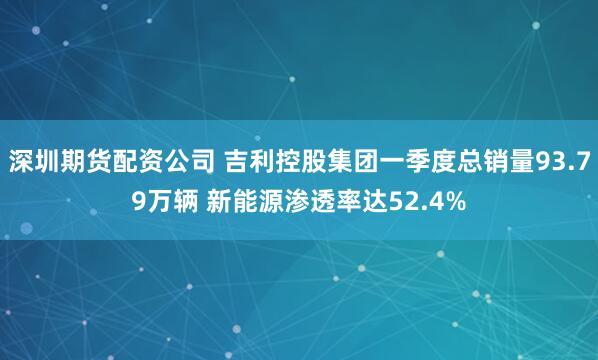 深圳期货配资公司 吉利控股集团一季度总销量93.79万辆 新能源渗透率达52.4%