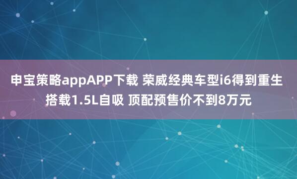 申宝策略appAPP下载 荣威经典车型i6得到重生 搭载1.5L自吸 顶配预售价不到8万元