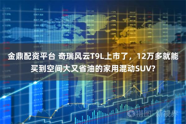 金鼎配资平台 奇瑞风云T9L上市了,12万多就能买到空间大又省油的家用混动SUV?