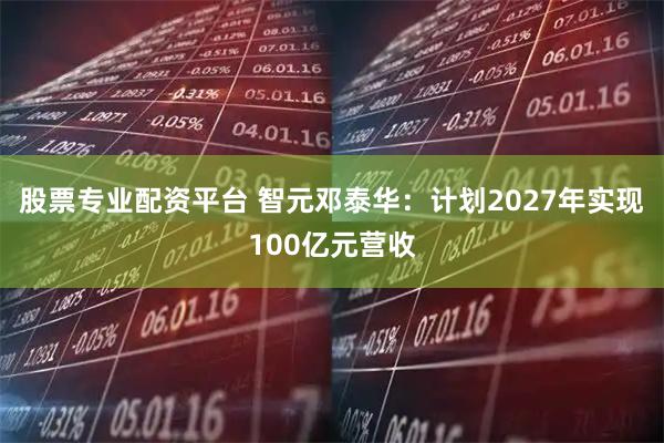 股票专业配资平台 智元邓泰华：计划2027年实现100亿元营收