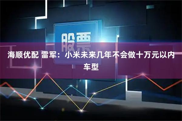 海顺优配 雷军：小米未来几年不会做十万元以内车型