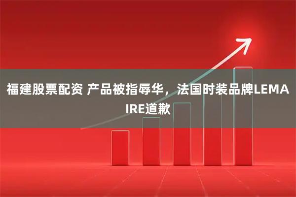 福建股票配资 产品被指辱华，法国时装品牌LEMAIRE道歉