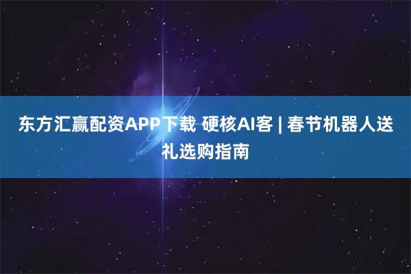 东方汇赢配资APP下载 硬核AI客 | 春节机器人送礼选购指南