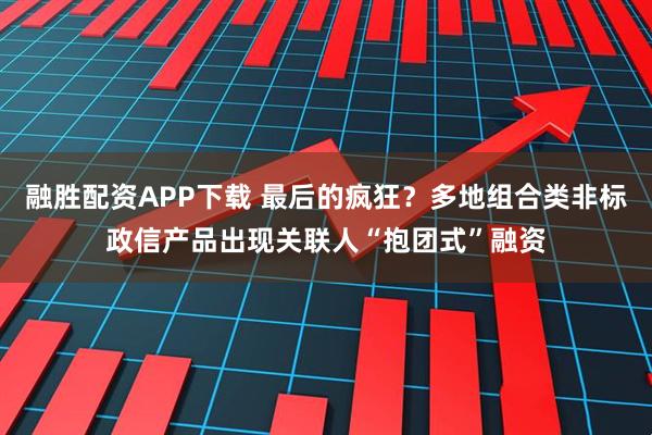融胜配资APP下载 最后的疯狂？多地组合类非标政信产品出现关联人“抱团式”融资