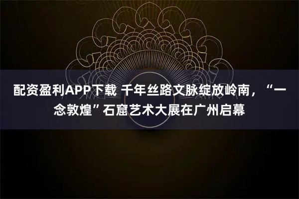 配资盈利APP下载 千年丝路文脉绽放岭南，“一念敦煌”石窟艺术大展在广州启幕