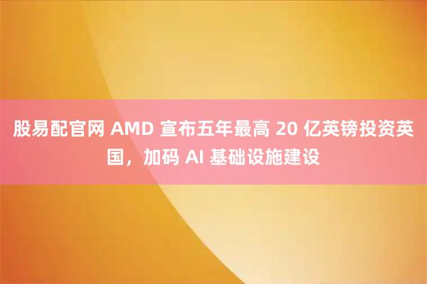 股易配官网 AMD 宣布五年最高 20 亿英镑投资英国，加码 AI 基础设施建设