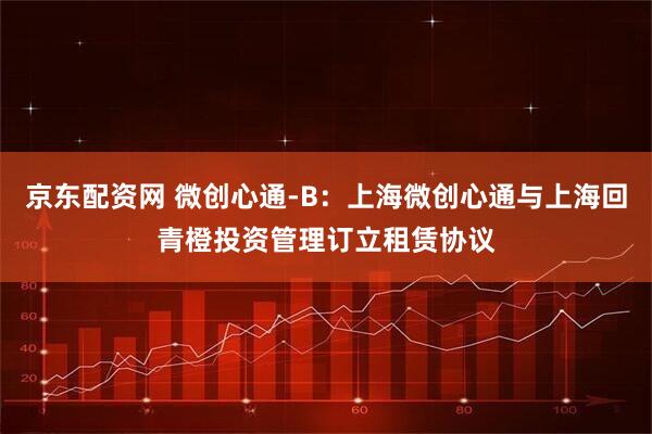 京东配资网 微创心通-B：上海微创心通与上海回青橙投资管理订立租赁协议