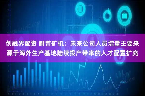 创融界配资 耐普矿机：未来公司人员增量主要来源于海外生产基地陆续投产带来的人才配置扩充