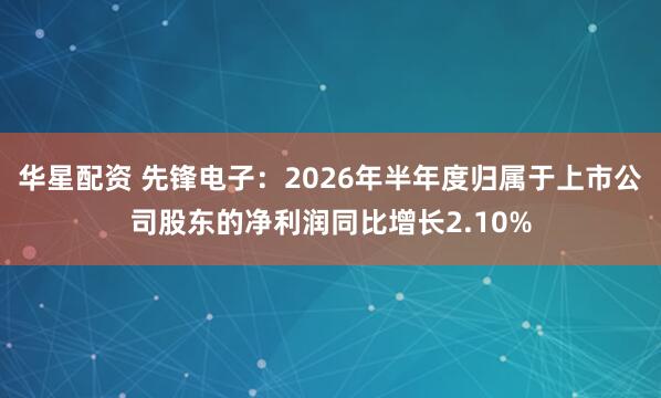 华星配资 先锋电子：2026年半年度归属于上市公司股东的净利润同比增长2.10%