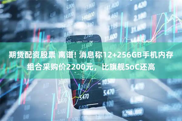 期货配资股票 离谱! 消息称12+256GB手机内存组合采购价2200元，比旗舰SoC还高