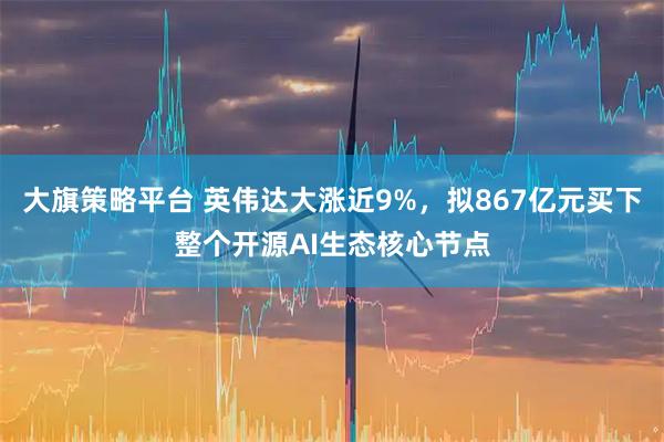 大旗策略平台 英伟达大涨近9%，拟867亿元买下整个开源AI生态核心节点
