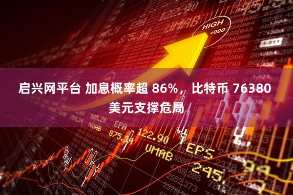 启兴网平台 加息概率超 86%,比特币 76380 美元支撑危局