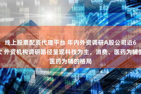线上股票配资代理平台 年内外资调研A股公司近6000次 外资机构调研路径呈现科技为主，消费、医药为辅的格局